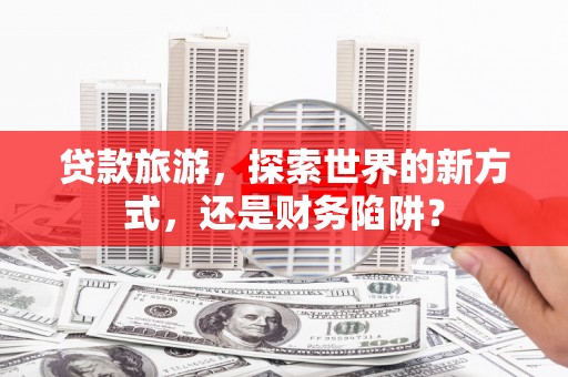溧水贷款旅游，探索世界的新方式，还是财务陷阱？